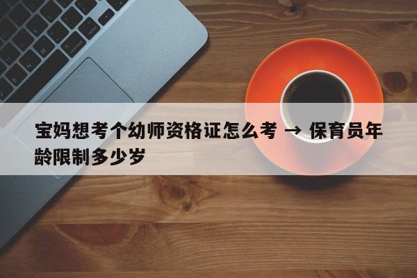 宝妈想考个幼师资格证怎么考 → 保育员年龄限制多少岁