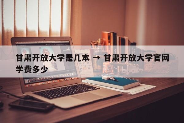 甘肃开放大学是几本 → 甘肃开放大学官网学费多少
