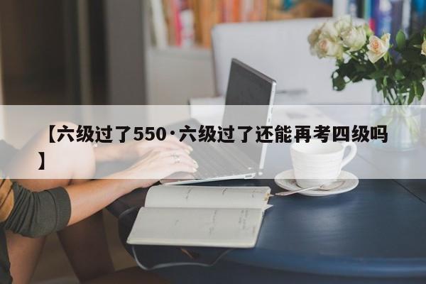【六级过了550·六级过了还能再考四级吗】