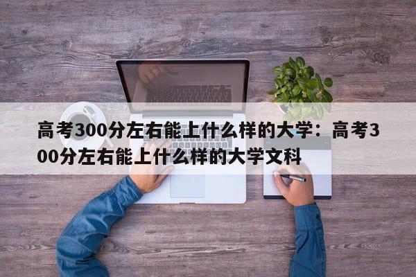 高考300分左右能上什么样的大学:高考300分左右能上什么样的大学文科