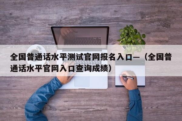 全国普通话水平测试官网报名入口—(全国普通话水平官网入口查询成绩)