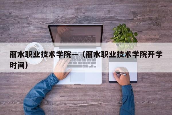 丽水职业技术学院—(丽水职业技术学院开学时间)