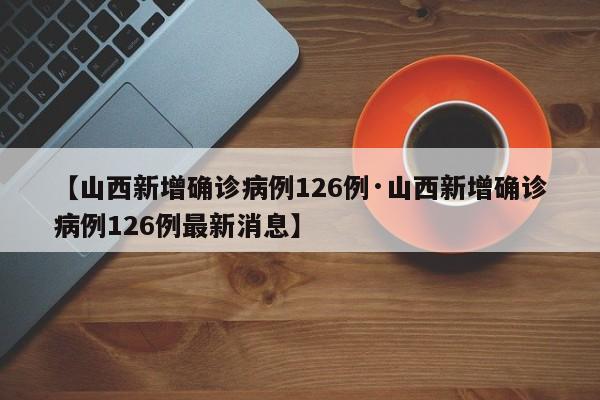 【山西新增确诊病例126例·山西新增确诊病例126例最新消息】